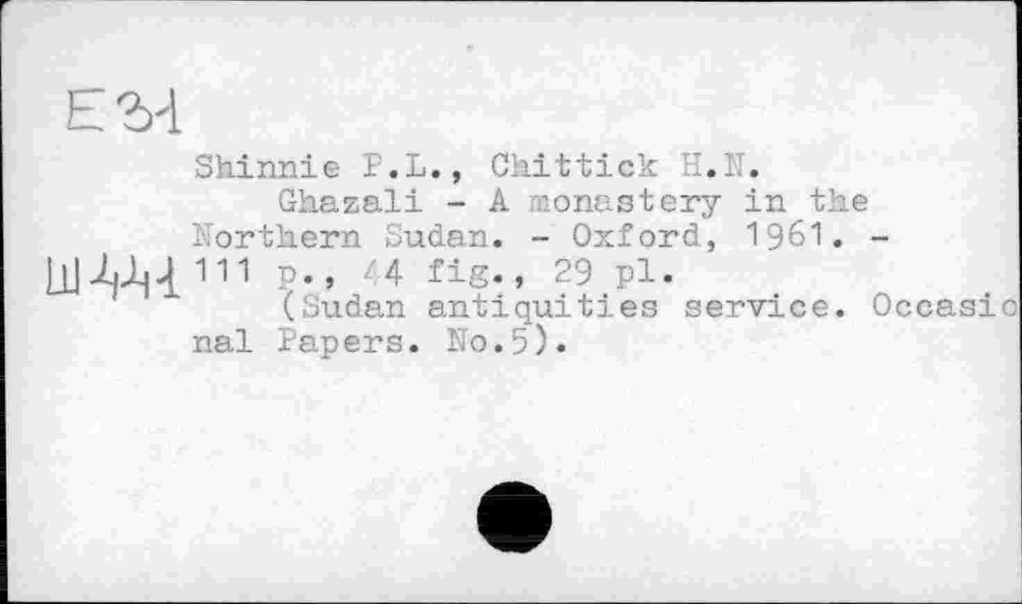 ﻿Shinnie P.L., Chittick II.Г.
Ghazali - A monastery in the Northern Sudan. - Oxford, 196I. -
ill Al|4 111 P»» '4 fig., 29 pl.
(Sudan antiquities service. Occasic
nal Papers. No.5).